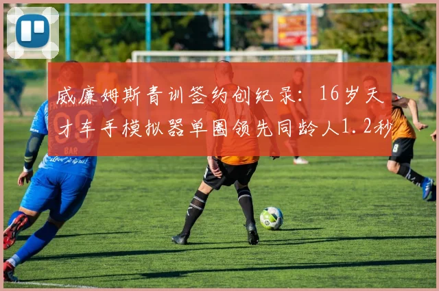 威廉姆斯青训签约创纪录：16岁天才车手模拟器单圈领先同龄人1.2秒