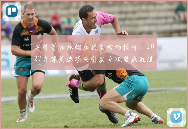 字母哥拒绝雄鹿提前续约报价，2027年球员选项或引发全联盟疯狂追逐