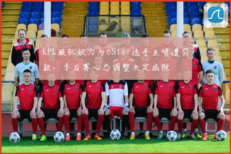 KPL狼队妖刀与eStar选手互喷遭罚款，季后赛心态调整决定成败