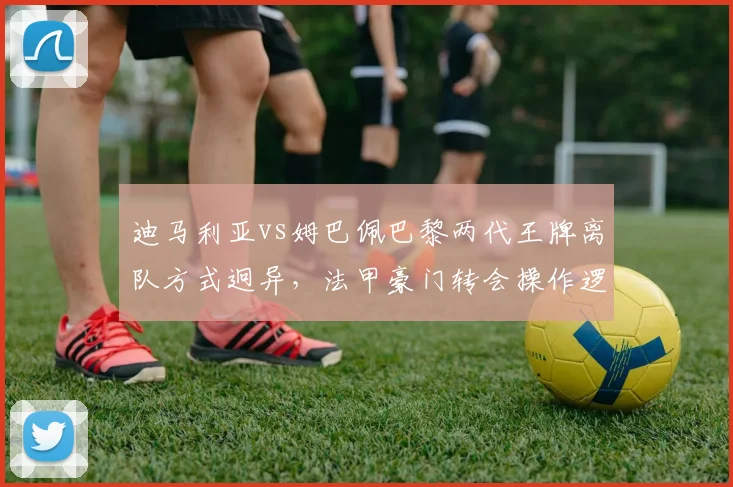 迪马利亚vs姆巴佩巴黎两代王牌离队方式迥异,法甲豪门转会操作逻辑升级