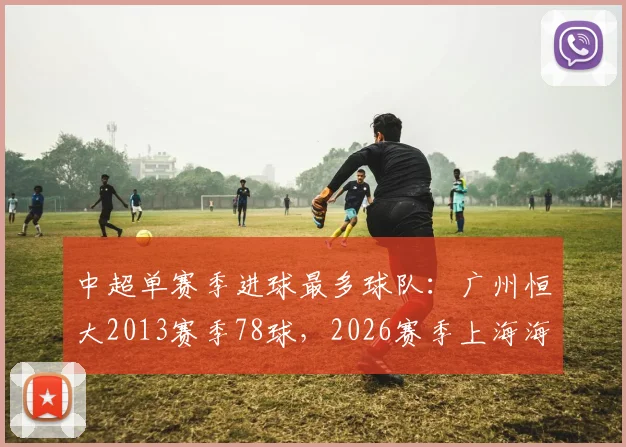 中超单赛季进球最多球队：广州恒大2013赛季78球，2026赛季上海海港仅62球
