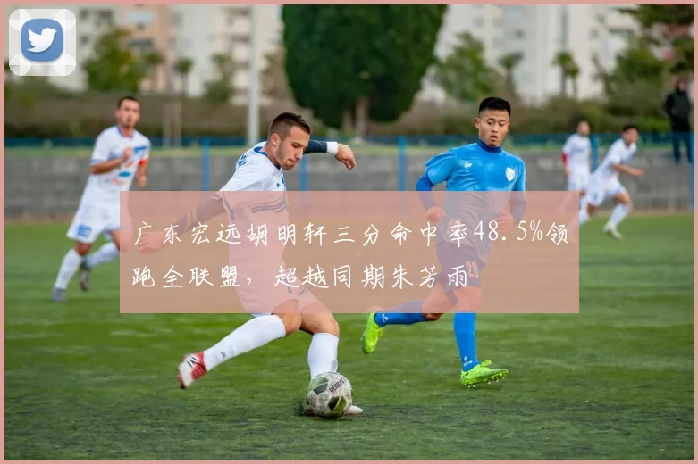 广东宏远胡明轩三分命中率48.5%领跑全联盟，超越同期朱芳雨