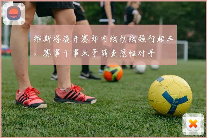 维斯塔潘开赛即内线切线强行超车，赛事干事未予调查惹恼对手