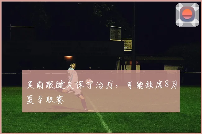 吴前跟腱炎保守治疗，可能缺席8月夏季联赛
