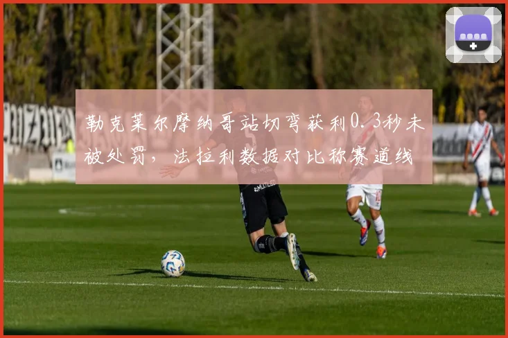 勒克莱尔摩纳哥站切弯获利0.3秒未被处罚，法拉利数据对比称赛道线标注存争议