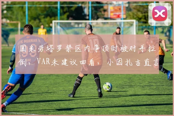 国米劳塔罗禁区内争顶时被对手拉倒，VAR未建议回看，小因扎吉直言“意甲裁判偏袒强队”