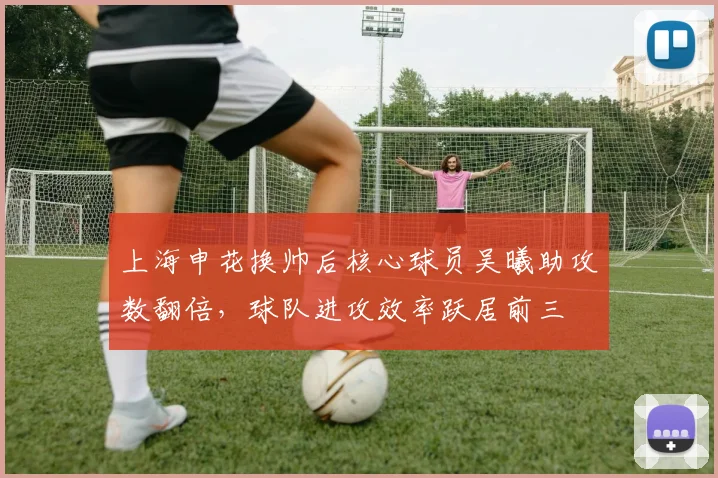 上海申花换帅后核心球员吴曦助攻数翻倍，球队进攻效率跃居前三