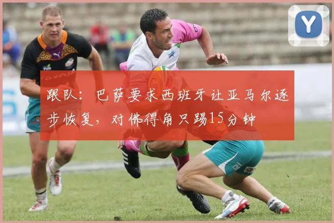 跟队：巴萨要求西班牙让亚马尔逐步恢复，对佛得角只踢15分钟