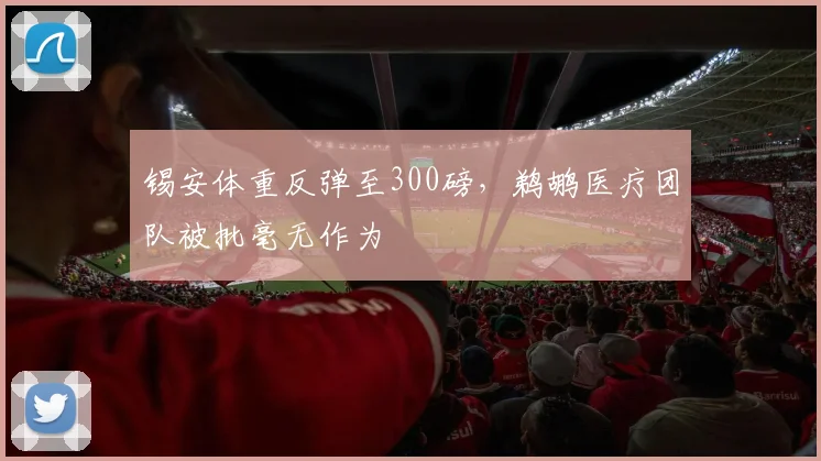 锡安体重反弹至300磅，鹈鹕医疗团队被批毫无作为