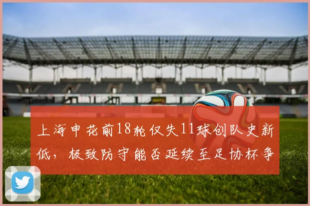 上海申花前18轮仅失11球创队史新低，极致防守能否延续至足协杯争冠？