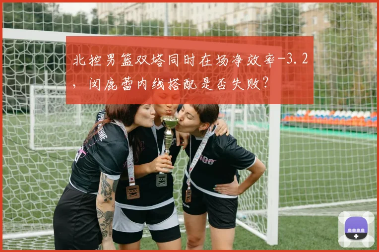 北控男篮双塔同时在场净效率-3.2，闵鹿蕾内线搭配是否失败？